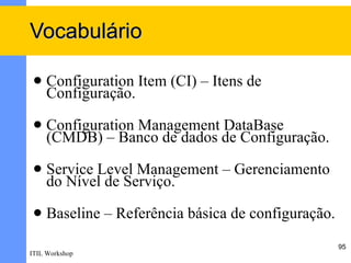 Vocabulário

    Configuration Item (CI) – Itens de
     Configuração.
    Configuration Management DataBase
     (CMDB) – Banco de dados de Configuração.
    Service Level Management – Gerenciamento
     do Nível de Serviço.
    Baseline – Referência básica de configuração.
                                                     95
ITIL Workshop
 