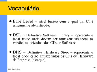 Vocabulário

    Base Level – nível básico com o qual um CI é
     unicamente identificado.

    DSL – Definitive Software Library – representa o
     local físico onde devem ser armazenadas todas as
     versões autorizadas dos CI’s de Software.

    DHS – Definitive Hardware Store – representa o
     local onde estão armazenados os CI’s de Hardware
     da Empresa (estoque).
                                                        96
ITIL Workshop
 