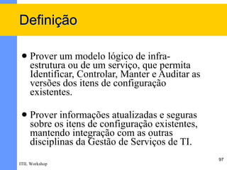 Definição

    Prover um modelo lógico de infra-
     estrutura ou de um serviço, que permita
     Identificar, Controlar, Manter e Auditar as
     versões dos itens de configuração
     existentes.

    Prover informações atualizadas e seguras
     sobre os itens de configuração existentes,
     mantendo integração com as outras
     disciplinas da Gestão de Serviços de TI.
                                                   97
ITIL Workshop
 