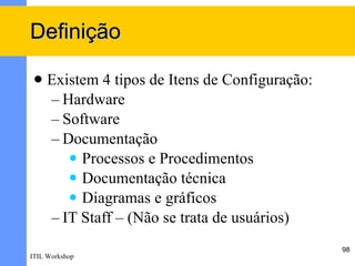 Definição

    Existem 4 tipos de Itens de Configuração:
     – Hardware
     – Software
     – Documentação
         Processos e Procedimentos
         Documentação técnica
         Diagramas e gráficos

     – IT Staff – (Não se trata de usuários)
                                                 98
ITIL Workshop
 