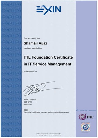 This is to certify that
Shamail Aijaz
has been awarded the
ITIL Foundation Certificate
in IT Service Management
26 February 2013
B.W.E. Taselaar
CEO EXIN
4694291.1181853
EXIN
The global certification company for Information Management
 