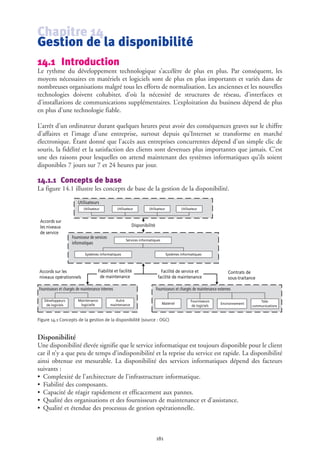 Chapitre 14
Gestion de la disponibilité
14.1 Introduction
Le rythme du développement technologique s’accélère de plus en plus. Par conséquent, les
moyens nécessaires en matériels et logiciels sont de plus en plus importants et variés dans de
nombreuses organisations malgré tous les efforts de normalisation. Les anciennes et les nouvelles
technologies doivent cohabiter, d’où la nécessité de structures de réseau, d’interfaces et
d'installations de communications supplémentaires. L’exploitation du business dépend de plus
en plus d’une technologie fiable.
L’arrêt d’un ordinateur durant quelques heures peut avoir des conséquences graves sur le chiffre
d’affaires et l’image d’une entreprise, surtout depuis qu’Internet se transforme en marché
électronique. Étant donné que l’accès aux entreprises concurrentes dépend d’un simple clic de
souris, la fidélité et la satisfaction des clients sont devenues plus importantes que jamais. C’est
une des raisons pour lesquelles on attend maintenant des systèmes informatiques qu’ils soient
disponibles 7 jours sur 7 et 24 heures par jour.
14.1.1 Concepts de base
La figure 14.1 illustre les concepts de base de la gestion de la disponibilité.
Figure 14.1 Concepts de la gestion de la disponibilité (source : OGC)
Disponibilité
Une disponibilité élevée signifie que le service informatique est toujours disponible pour le client
car il n’y a que peu de temps d’indisponibilité et la reprise du service est rapide. La disponibilité
ainsi obtenue est mesurable. La disponibilité des services informatiques dépend des facteurs
suivants :
• Complexité de l’architecture de l’infrastructure informatique.
• Fiabilité des composants.
• Capacité de réagir rapidement et efficacement aux pannes.
• Qualité des organisations et des fournisseurs de maintenance et d’assistance.
• Qualité et étendue des processus de gestion opérationnelle.
181
Utilisateurs
Fournisseur de services
informatiques
Fournisseurs et chargés de maintenance internes Fournisseurs et chargés de maintenance externes
Disponibilité
Fiabilité et facilité
de maintenance
Facilité de service et
facilité de maintenance
Contrats de
sous-traitance
Utilisateur
Services informatiques
Systèmes informatiquesSystèmes informatiques
Développeurs
de logiciels
Maintenance
logicielle
Autre
maintenance Matériel
Fournisseurs
de logiciels
Environnement
Télé-
communications
Accords sur
les niveaux
de service
Accords sur les
niveaux opérationnels
Utilisateur Utilisateur Utilisateur
 