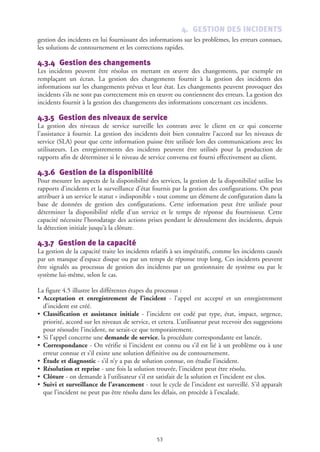 4. GESTION DES INCIDENTS
gestion des incidents en lui fournissant des informations sur les problèmes, les erreurs connues,
les solutions de contournement et les corrections rapides.
4.3.4 Gestion des changements
Les incidents peuvent être résolus en mettant en œuvre des changements, par exemple en
remplaçant un écran. La gestion des changements fournit à la gestion des incidents des
informations sur les changements prévus et leur état. Les changements peuvent provoquer des
incidents s’ils ne sont pas correctement mis en œuvre ou contiennent des erreurs. La gestion des
incidents fournit à la gestion des changements des informations concernant ces incidents.
4.3.5 Gestion des niveaux de service
La gestion des niveaux de service surveille les contrats avec le client en ce qui concerne
l’assistance à fournir. La gestion des incidents doit bien connaître l’accord sur les niveaux de
service (SLA) pour que cette information puisse être utilisée lors des communications avec les
utilisateurs. Les enregistrements des incidents peuvent être utilisés pour la production de
rapports afin de déterminer si le niveau de service convenu est fourni effectivement au client.
4.3.6 Gestion de la disponibilité
Pour mesurer les aspects de la disponibilité des services, la gestion de la disponibilité utilise les
rapports d’incidents et la surveillance d’état fournis par la gestion des configurations. On peut
attribuer à un service le statut « indisponible » tout comme un élément de configuration dans la
base de données de gestion des configurations. Cette information peut être utilisée pour
déterminer la disponibilité réelle d’un service et le temps de réponse du fournisseur. Cette
capacité nécessite l’horodatage des actions prises pendant le déroulement des incidents, depuis
la détection initiale jusqu’à la clôture.
4.3.7 Gestion de la capacité
La gestion de la capacité traite les incidents relatifs à ses impératifs, comme les incidents causés
par un manque d’espace disque ou par un temps de réponse trop long. Ces incidents peuvent
être signalés au processus de gestion des incidents par un gestionnaire de système ou par le
système lui-même, selon le cas.
La figure 4.5 illustre les différentes étapes du processus :
• Acceptation et enregistrement de l’incident - l’appel est accepté et un enregistrement
d’incident est créé.
• Classification et assistance initiale - l’incident est codé par type, état, impact, urgence,
priorité, accord sur les niveaux de service, et cetera. L’utilisateur peut recevoir des suggestions
pour résoudre l’incident, ne serait-ce que temporairement.
• Si l’appel concerne une demande de service, la procédure correspondante est lancée.
• Correspondance - On vérifie si l’incident est connu ou s’il est lié à un problème ou à une
erreur connue et s’il existe une solution définitive ou de contournement.
• Étude et diagnostic - s’il n’y a pas de solution connue, on étudie l’incident.
• Résolution et reprise - une fois la solution trouvée, l’incident peut être résolu.
• Clôture - on demande à l’utilisateur s’il est satisfait de la solution et l’incident est clos.
• Suivi et surveillance de l’avancement - tout le cycle de l’incident est surveillé. S’il apparaît
que l’incident ne peut pas être résolu dans les délais, on procède à l’escalade.
53
 