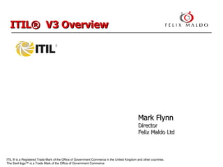 ITIL ® is a Registered Trade Mark of the Office of Government Commerce  in the United Kingdom and other countries.  The Swirl logo™ is a Trade Mark of the Office of Government Commerce ITIL®  V3 Overview Mark Flynn Director  Felix Maldo Ltd 