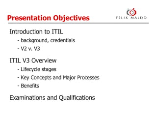Presentation Objectives Introduction to ITIL background, credentials V2 v. V3 ITIL V3 Overview Lifecycle stages Key Concepts and Major Processes Benefits Examinations and Qualifications 
