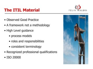 The ITIL Material Observed Good Practice A framework not a methodology High Level guidance process models roles and responsibilities consistent terminology Recognized professional qualifications ISO 20000 