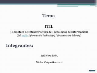 Tema

                             ITIL
  (Biblioteca de Infraestructura de Tecnologías de Información)
       (del inglés Information Technology Infrastructure Library)



Integrantes:

                          Luis Vera León.

                      Mirian Carpio Guerrero.
 