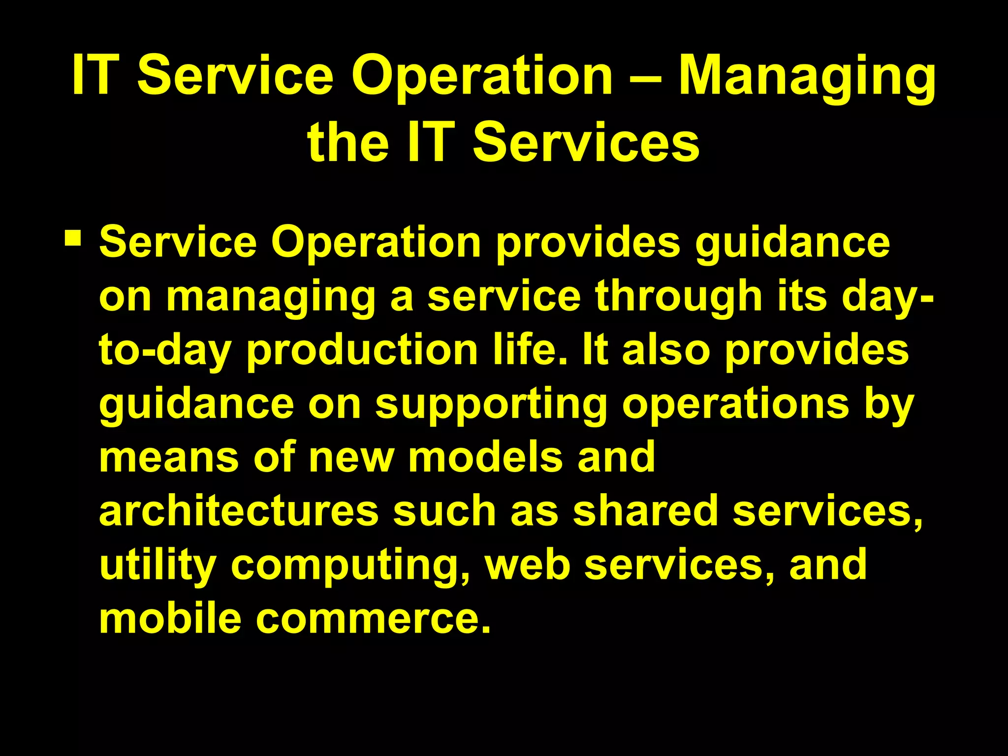 IT Service Operation – Managing the IT Services Service Operation provides guidance on managing a service through its day-to-day production life. It also provides guidance on supporting operations by means of new models and architectures such as shared services, utility computing, web services, and mobile commerce. 