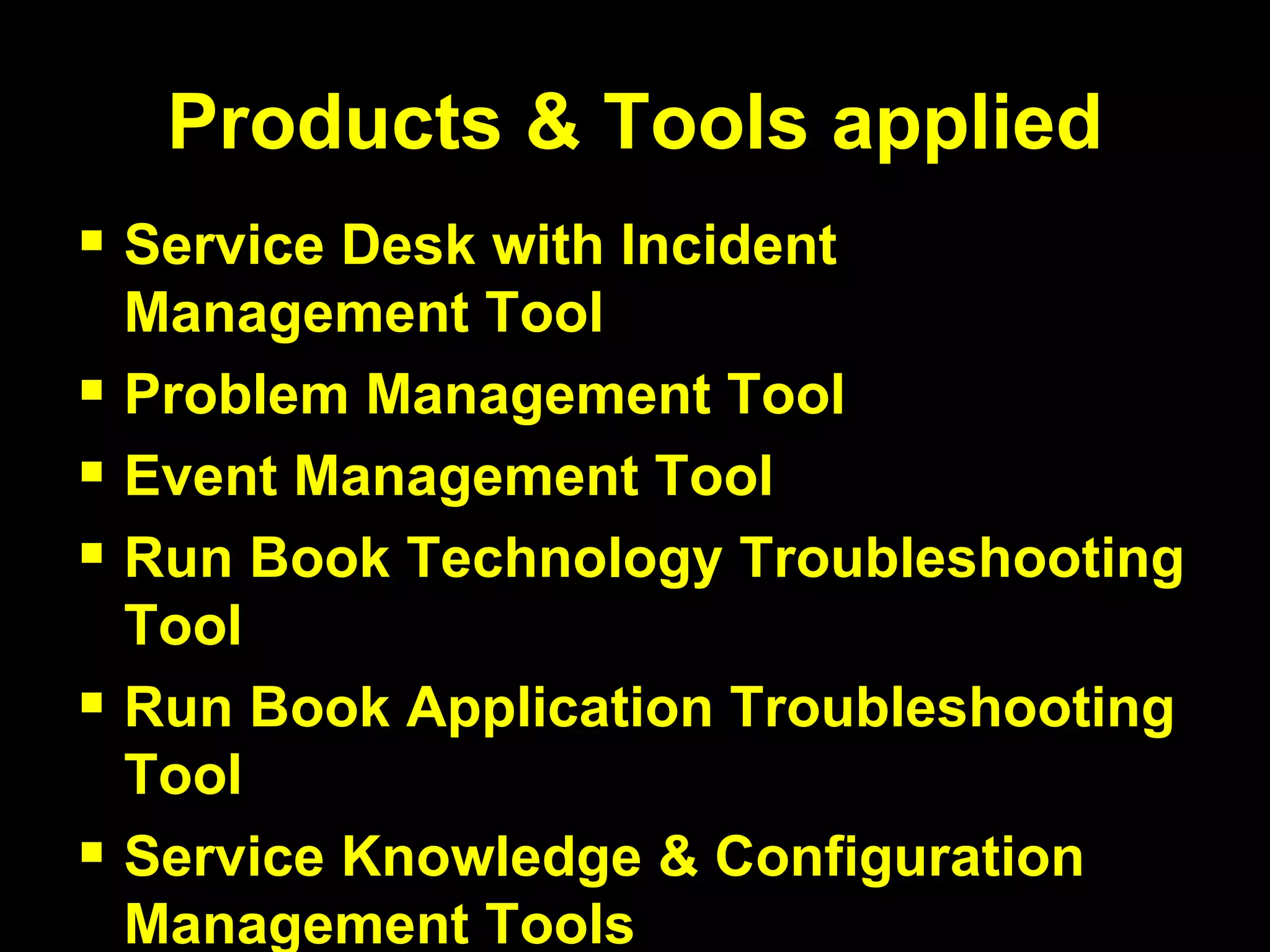 Products & Tools applied Service Desk with Incident Management Tool Problem Management Tool Event Management Tool Run Book Technology Troubleshooting Tool Run Book Application Troubleshooting Tool Service Knowledge & Configuration Management Tools 