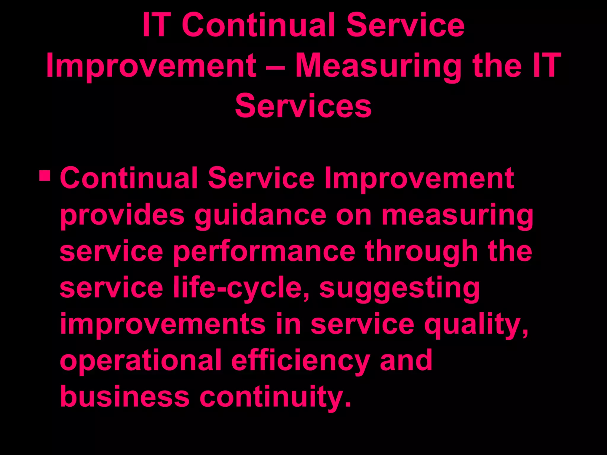 IT Continual Service Improvement – Measuring the IT Services Continual Service Improvement provides guidance on measuring service performance through the service life-cycle, suggesting improvements in service quality, operational efficiency and business continuity. 