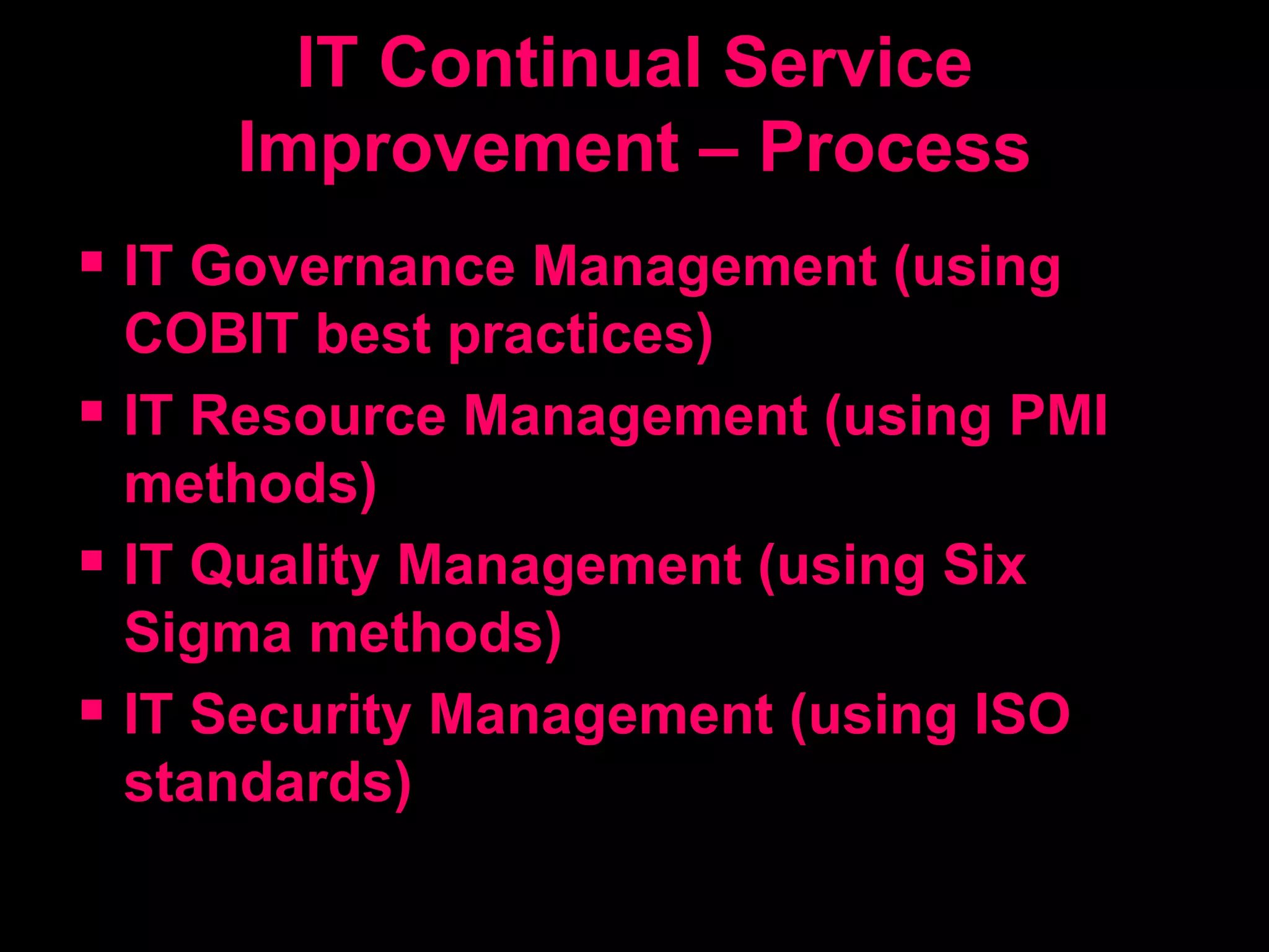 IT Continual Service Improvement – Process IT Governance Management (using COBIT best practices) IT Resource Management (using PMI methods) IT Quality Management (using Six Sigma methods) IT Security Management (using ISO standards) 