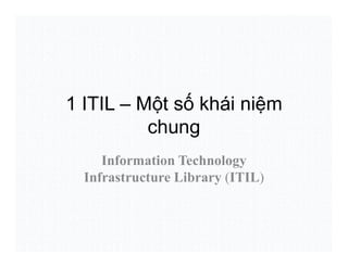 1 ITIL – Một số khái niệm
chung
Information Technology
Infrastructure Library (ITIL)
 