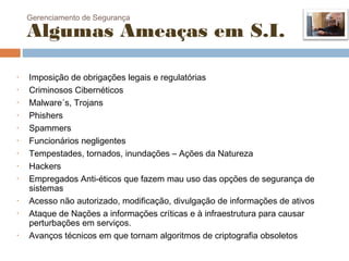 Gerenciamento de Segurança

    Algumas Ameaças em S.I.

•   Imposição de obrigações legais e regulatórias
•   Criminosos Cibernéticos
•   Malware´s, Trojans
•   Phishers
•   Spammers
•   Funcionários negligentes
•   Tempestades, tornados, inundações – Ações da Natureza
•   Hackers
•   Empregados Anti-éticos que fazem mau uso das opções de segurança de
    sistemas
•   Acesso não autorizado, modificação, divulgação de informações de ativos
•   Ataque de Nações a informações críticas e à infraestrutura para causar
    perturbações em serviços.
•   Avanços técnicos em que tornam algoritmos de criptografia obsoletos
 
