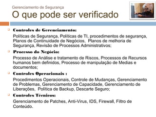 Gerenciamento de Segurança

    O que pode ser verificado
   Controles de Gerenciamento:
    Políticas de Segurança, Políticas de TI, procedimentos de segurança,
    Planos de Continuidade de Negócios, Planos de melhoria de
    Segurança, Revisão de Processos Administrativos;
   Processo do Negócio:
    Processo de Análise e tratamento de Riscos, Processos de Recursos
    humanos bem definidos, Processo de manipulação de Medias e
    documentos;
   Controles Operacionais :
    Procedimentos Operacionais, Controle de Mudanças, Gerenciamento
    de Problemas, Gerenciamento de Capacidade, Gerenciamento de
    Liberações, Política de Backup, Descarte Seguro;
   Controles Técnicos:
    Gerenciamento de Patches, Anti-Virus, IDS, Firewall, Filtro de
    Conteúdo.
 