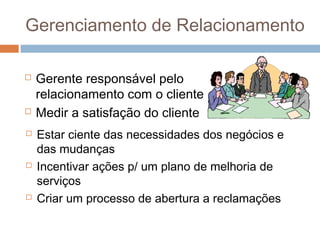 Gerenciamento de Relacionamento

   Gerente responsável pelo
    relacionamento com o cliente
   Medir a satisfação do cliente
   Estar ciente das necessidades dos negócios e
    das mudanças
   Incentivar ações p/ um plano de melhoria de
    serviços
   Criar um processo de abertura a reclamações
 