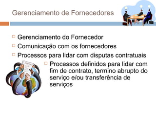 Gerenciamento de Fornecedores


   Gerenciamento do Fornecedor
   Comunicação com os fornecedores
   Processos para lidar com disputas contratuais
             Processos definidos para lidar com

              fim de contrato, termino abrupto do
              serviço e/ou transferência de
              serviços
 