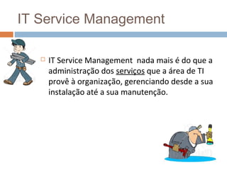 IT Service Management

      IT Service Management nada mais é do que a
       administração dos serviços que a área de TI
       provê à organização, gerenciando desde a sua
       instalação até a sua manutenção.
 
