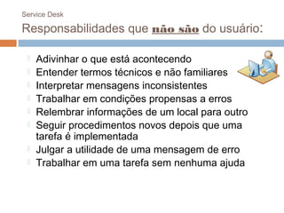 Service Desk

Responsabilidades que não são do usuário:

    Adivinhar o que está acontecendo
    Entender termos técnicos e não familiares
    Interpretar mensagens inconsistentes
    Trabalhar em condições propensas a erros
    Relembrar informações de um local para outro
    Seguir procedimentos novos depois que uma
     tarefa é implementada
    Julgar a utilidade de uma mensagem de erro
    Trabalhar em uma tarefa sem nenhuma ajuda
 