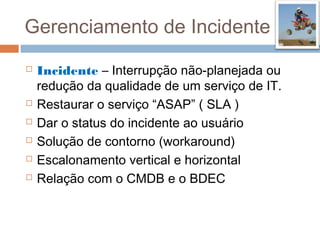 Gerenciamento de Incidente
   Incidente – Interrupção não-planejada ou
    redução da qualidade de um serviço de IT.
   Restaurar o serviço “ASAP” ( SLA )
   Dar o status do incidente ao usuário
   Solução de contorno (workaround)
   Escalonamento vertical e horizontal
   Relação com o CMDB e o BDEC
 