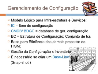 Gerenciamento de Configuração

   Modelo Lógico para Infra-estrutura e Serviços;
   IC = Item de configuração
   CMDB/ BDGC = database de ger. configuração
   EC = Estrutura de Configuração; Conjunto de Ics
   Base para Eficiência dos demais processo do
    ITSM;
   Gestão da Configuração x Inventário
   É necessário se criar um Base-Line
    (Snap-shot )
 