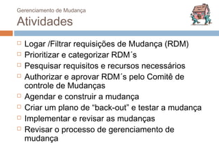 Gerenciamento de Mudança

Atividades
   Logar /Filtrar requisições de Mudança (RDM)
   Prioritizar e categorizar RDM´s
   Pesquisar requisitos e recursos necessários
   Authorizar e aprovar RDM´s pelo Comitê de
    controle de Mudanças
   Agendar e construir a mudança
   Criar um plano de “back-out” e testar a mudança
   Implementar e revisar as mudanças
   Revisar o processo de gerenciamento de
    mudança
 