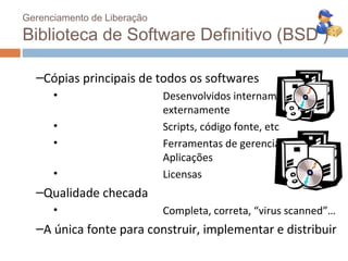 Gerenciamento de Liberação

Biblioteca de Software Definitivo (BSD )

  –Cópias principais de todos os softwares
      •                      Desenvolvidos internamente,
                             externamente
      •                      Scripts, código fonte, etc
      •                      Ferramentas de gerenciamento,
                             Aplicações
      •                      Licensas
  –Qualidade checada
      •                      Completa, correta, “virus scanned”…
  –A única fonte para construir, implementar e distribuir
 