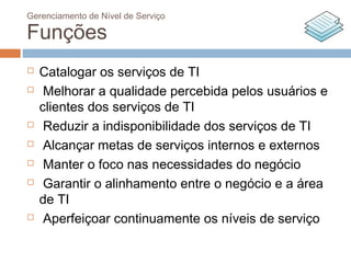 Gerenciamento de Nível de Serviço

Funções
   Catalogar os serviços de TI
    Melhorar a qualidade percebida pelos usuários e
    clientes dos serviços de TI
    Reduzir a indisponibilidade dos serviços de TI
    Alcançar metas de serviços internos e externos
    Manter o foco nas necessidades do negócio
    Garantir o alinhamento entre o negócio e a área
    de TI
    Aperfeiçoar continuamente os níveis de serviço
 