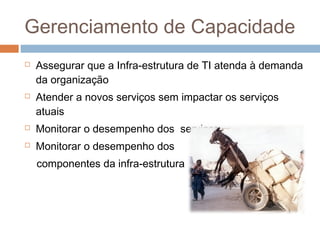 Gerenciamento de Capacidade
   Assegurar que a Infra-estrutura de TI atenda à demanda
    da organização
   Atender a novos serviços sem impactar os serviços
    atuais
   Monitorar o desempenho dos serviços
   Monitorar o desempenho dos
    componentes da infra-estrutura
 