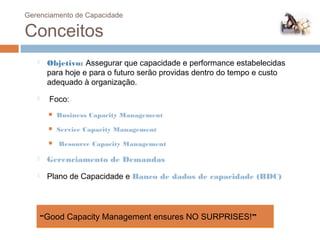 Gerenciamento de Capacidade

 Conceitos
         Objetivo: Assegurar que capacidade e performance estabelecidas
          para hoje e para o futuro serão providas dentro do tempo e custo
          adequado à organização.
          Foco:
             Business Capacity Management
             Service Capacity Management
             Resource Capacity Management

         Gerenciamento de Demandas
         Plano de Capacidade e Banco de dados de capacidade (BDC)




         “Good Capacity Management ensures NO SURPRISES!”
79
 