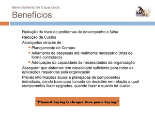 Gerenciamento de Capacidade

Benefícios
      Redução do risco de problemas de desempenho e falha
      Redução de Custos
      Alcançados através de :
            Planejamento de Compra
            Adiamento de despesas até realmente necessário (mas de
             forma controlada)
            Adequação da capacidade às necessidades da organização
      Assegurar que sistemas tem capacidade suficiente para rodar as
       aplicações requeridas pela organização
      Provês informações atuais e planejadas de componentes
       individuais, dando base para tomada de decisões em relação a qual
       componentes fazer upgrades, quando fazer e quanto irá custar



              “Planned buying is cheaper than panic buying.”
 