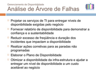 Gerenciamento de Disponibilidade

Análise de Árvore de Falhas
   Projetar os serviços de TI para entregar níveis de
    disponibilidade exigidas pelo negócio
   Fornecer relatório de disponibilidade para demonstrar a
    confiança e a sustentabilidade
   Reduzir excesso de freqüência e duração dos
    incidentes que impactam a disponibilidade
   Realizar ações corretivas para as paradas não
    programadas
   Elaborar o Plano de Disponibilidade
   Otimizar a disponibilidade da infra-estrutura e ajudar a
    entregar um nível de disponibilidade a um custo
    aceitável ao negócio
 