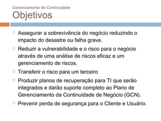 Gerenciamento de Continuidade

Objetivos
   Assegurar a sobrevivência do negócio reduzindo o
    impacto do desastre ou falha grave.
   Reduzir a vulnerabilidade e o risco para o negócio
    através de uma análise de riscos eficaz e um
    gerenciamento de riscos.
   Transferir o risco para um terceiro
   Produzir planos de recuperação para TI que serão
    integrados e darão suporte completo ao Plano de
    Gerenciamento da Continuidade de Negócio (GCN).
   Prevenir perda de segurança para o Cliente e Usuário.
 