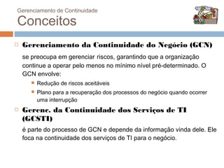 Gerenciamento de Continuidade

Conceitos
   Gerenciamento da Continuidade do Negócio (GCN)
    se preocupa em gerenciar riscos, garantindo que a organização
    continue a operar pelo menos no mínimo nível pré-determinado. O
    GCN envolve:
          Redução de riscos aceitáveis
          Plano para a recuperação dos processos do negócio quando ocorrer
           uma interrupção
   Gerenc. da Continuidade dos Serviços de TI
    (GCSTI)
    é parte do processo de GCN e depende da informação vinda dele. Ele
    foca na continuidade dos serviços de TI para o negócio.
 