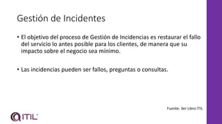 Gestión de Incidentes
• El objetivo del proceso de Gestión de Incidencias es restaurar el fallo
del servicio lo antes posible para los clientes, de manera que su
impacto sobre el negocio sea mínimo.
• Las incidencias pueden ser fallos, preguntas o consultas.
Fuente: 3er Libro ITIL
 