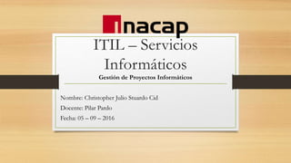 ITIL – Servicios
Informáticos
Gestión de Proyectos Informáticos
Nombre: Christopher Julio Stuardo Cid
Docente: Pilar Pardo
Fecha: 05 – 09 – 2016
 