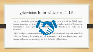 ¿Servicios Informáticos e ITIL?
• Los servicios informáticos por su parte, entregan una serie de facilidades que
pueden necesitar las empresas que trabajan con muchos datos, información
clasificada o bien, que crecen constantemente debido a su éxito en el
mercado.
• ITIL: Persigue como objetivo igualar la tecnología con el negocio, lo cual se
realiza mediante guías y consejos que involucran prácticas más efectivas y que
pueden utilizarse, sin embargo, no son del todo obligatorias.
 