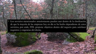 • Los servicios mencionados anteriormente pueden caer dentro de la clasificación
de que la mayoría de las empresas hoy en día se ha hecho dependiente de estos
servicios, por ende, ITIL propone objetivos dentro del negocio para satisfacer
requisitos y exigencias del cliente.
 
