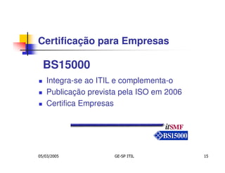 Certificação para Empresas

  BS15000
   Integra-se ao ITIL e complementa-o
   Publicação prevista pela ISO em 2006
   Certifica Empresas




05/03/2005           GE-SP ITIL           15
 