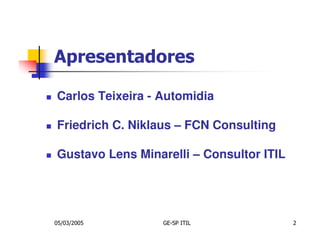 Apresentadores

Carlos Teixeira - Automidia

Friedrich C. Niklaus – FCN Consulting

Gustavo Lens Minarelli – Consultor ITIL




05/03/2005        GE-SP ITIL              2
 