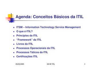Agenda: Conceitos Básicos da ITIL

ITSM – Information Technology Service Management
O que é ITIL?
Princípios da ITIL
“Framework” da ITIL
Livros da ITIL
Processos Operacionais da ITIL
Processos Táticos da ITIL
Certificações ITIL

05/03/2005              GE-SP ITIL                 3
 