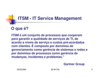 ITSM - IT Service Management

O que é?
ITSM é um conjunto de processos que cooperam
para garantir a qualidade de serviços de TI, de
acordo a níveis de serviço e custos pré-acordados
com clientes. É composto por domínios de
gerenciamento como gerência de sistemas e redes e
por domínios de processos como gerência de
mudanças, incidentes e problemas."

                                      Gartner Group
   05/03/2005            GE-SP ITIL                   5
 