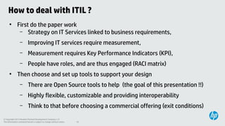 How to deal with ITIL ?
●

First do the paper work
– Strategy on IT Services linked to business requirements,
–
–

Measurement requires Key Performance Indicators (KPI),

–
●

Improving IT services require measurement,
People have roles, and are thus engaged (RACI matrix)

Then choose and set up tools to support your design
–

There are Open Source tools to help (the goal of this presentation !!)

–

Highly flexible, customizable and providing interoperability

–

Think to that before choosing a commercial offering (exit conditions)

© Copyright 2013 Hewlett-Packard Development Company, L.P.
The information contained herein is subject to change without notice.

10

 