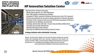 HP Innovation Solution Center
Key Facts from 10 years of Success
»World wide programs, incl. RISC Migrations
»Over 200 projects conducted successfully
»Complete IT (400+ systems) & Telecom infrastructure (incl. SS7 network)
»End-to-End solutions set up with in-depth expertise on Telecom domains.
»Portfolio of 40+ solutions with access to HP & Intel ecosystem of Partners
»Complete test & validation environment
»Strategic partnership with Intel, 10-year long standing collaboration
»Strategic partnership with Red Hat
»Unique proof point in the industry
»Now also the EMEA HP Networking Customer Center
A Unique Initiative with a Worldwide Coverage
Mission: Accelerate the adoption of new and innovative solutions by creating
simple and rewarding end-to-end customer experiences that benefit our
Service Providers, NEPs, Communications Media & Entertainment customers
and partners, in a compelling and engaging collaborative environment.
…more information available at http://www.hpintelco.net

32

Bruno Cornec HP OSSI 2012

Grenoble,
France

 