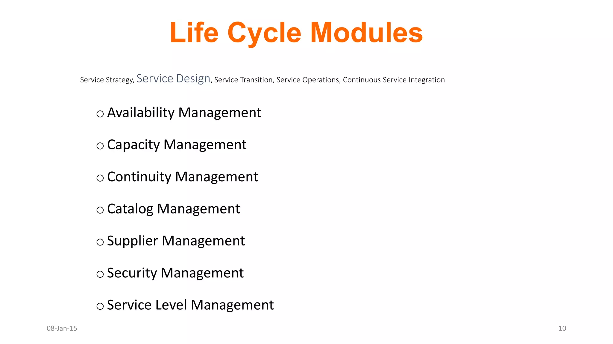oAvailability Management
oCapacity Management
oContinuity Management
oCatalog Management
oSupplier Management
oSecurity Management
oService Level Management
Service Strategy, Service Design, Service Transition, Service Operations, Continuous Service Integration
Life Cycle Modules
08-Jan-15 10
 