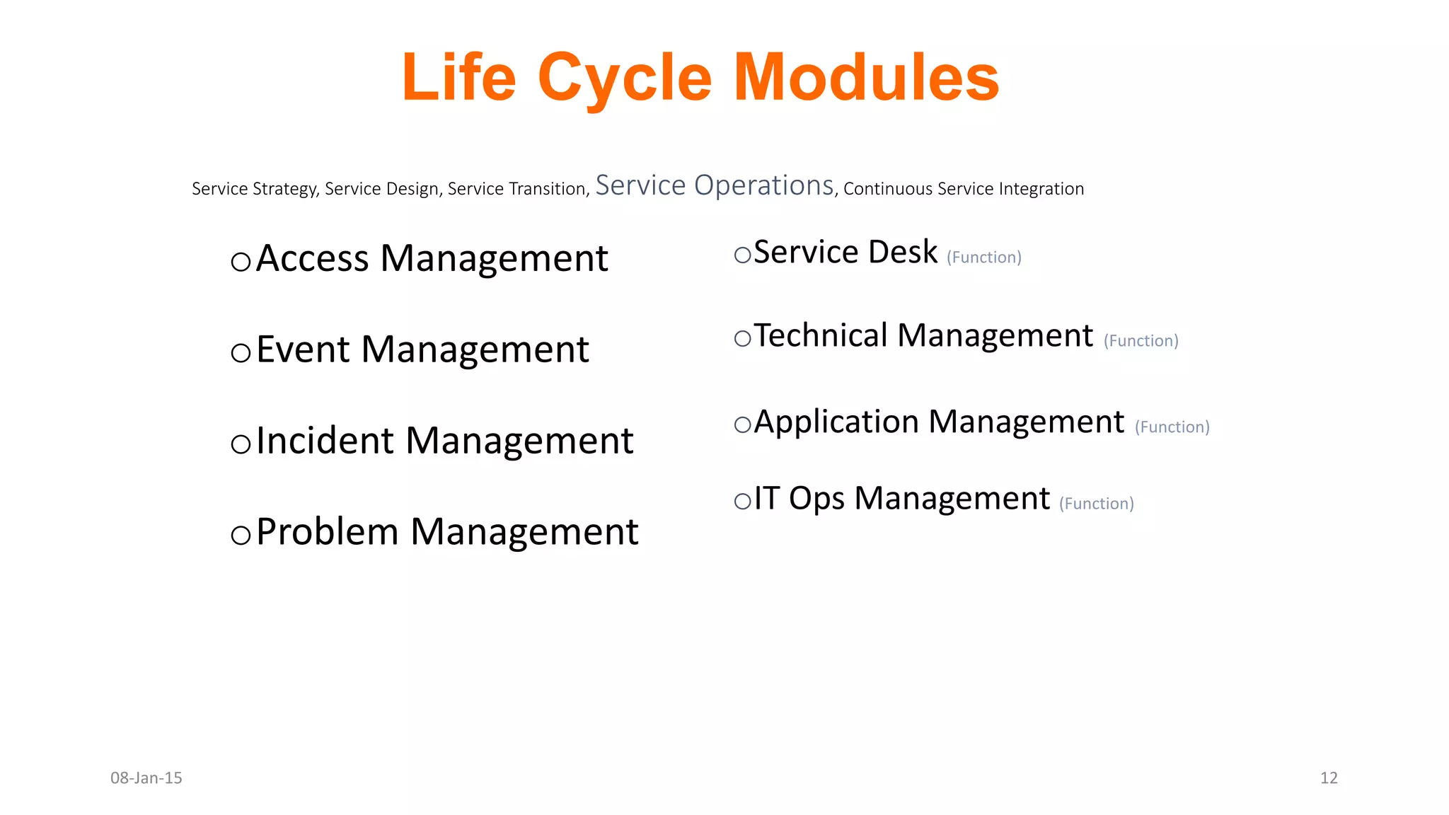 oAccess Management
oEvent Management
oIncident Management
oProblem Management
Service Strategy, Service Design, Service Transition, Service Operations, Continuous Service Integration
oService Desk (Function)
oTechnical Management (Function)
oApplication Management (Function)
oIT Ops Management (Function)
Life Cycle Modules
08-Jan-15 12
 