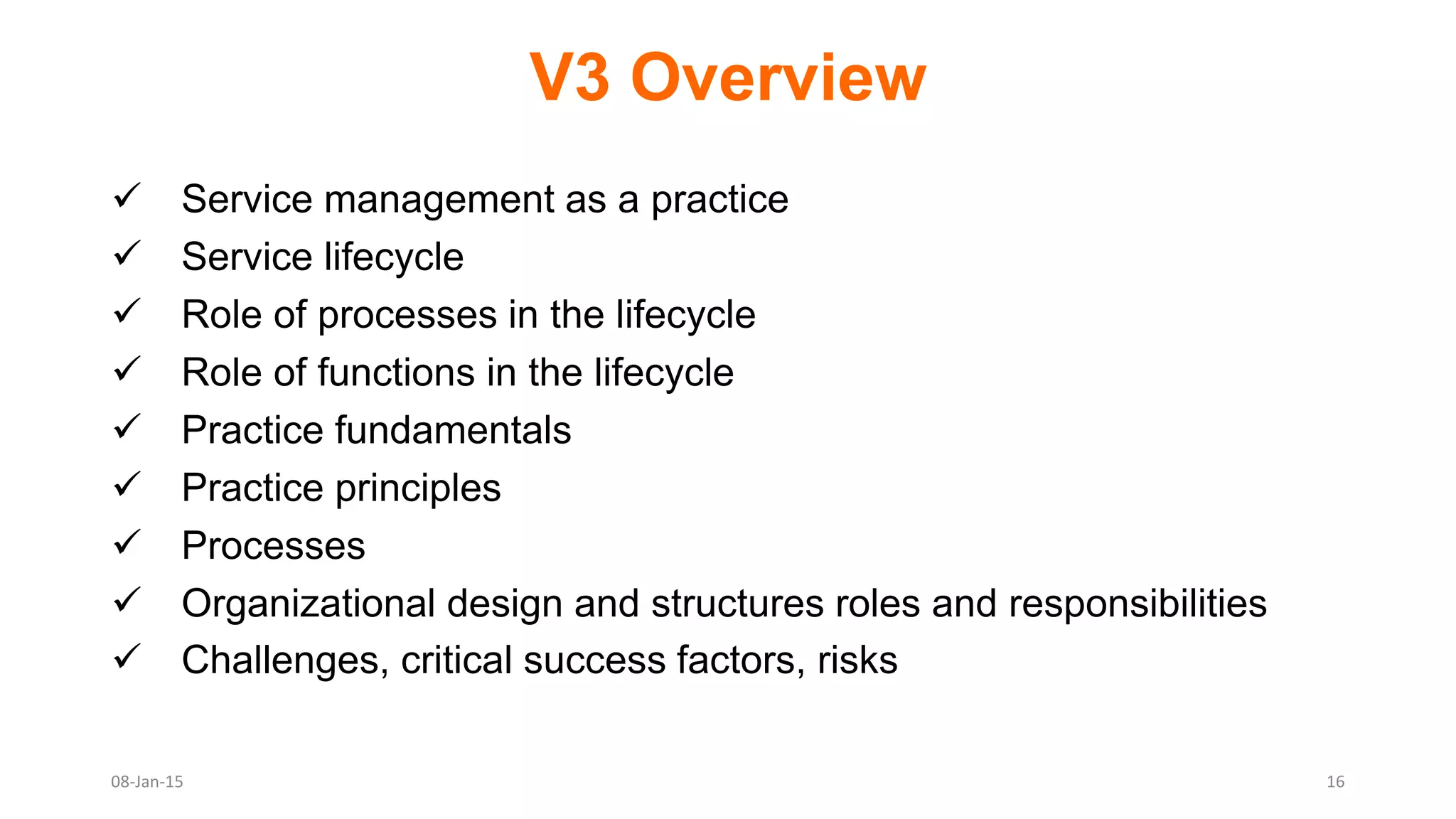 V3 Overview
 Service management as a practice
 Service lifecycle
 Role of processes in the lifecycle
 Role of functions in the lifecycle
 Practice fundamentals
 Practice principles
 Processes
 Organizational design and structures roles and responsibilities
 Challenges, critical success factors, risks
08-Jan-15 16
 