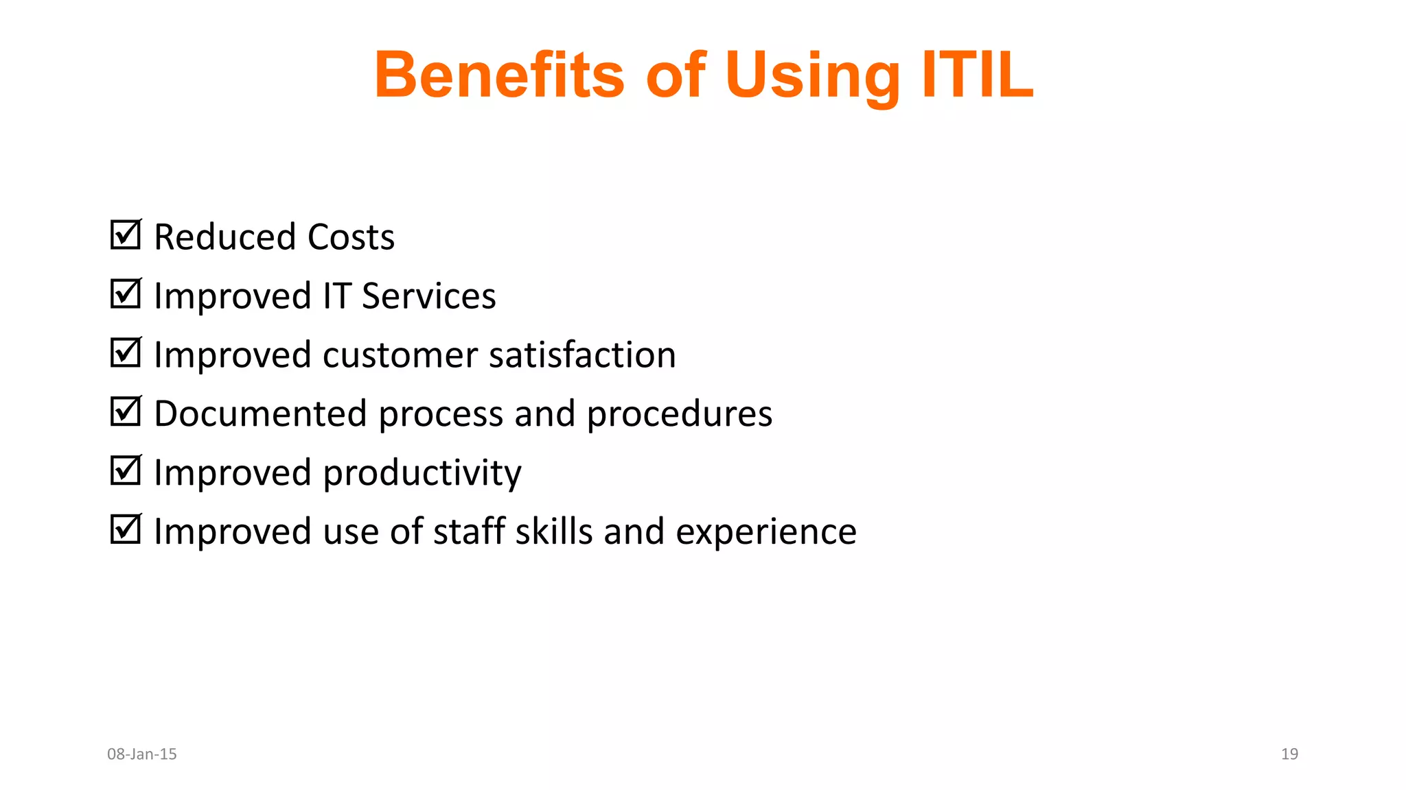 Benefits of Using ITIL
 Reduced Costs
 Improved IT Services
 Improved customer satisfaction
 Documented process and procedures
 Improved productivity
 Improved use of staff skills and experience
08-Jan-15 19
 