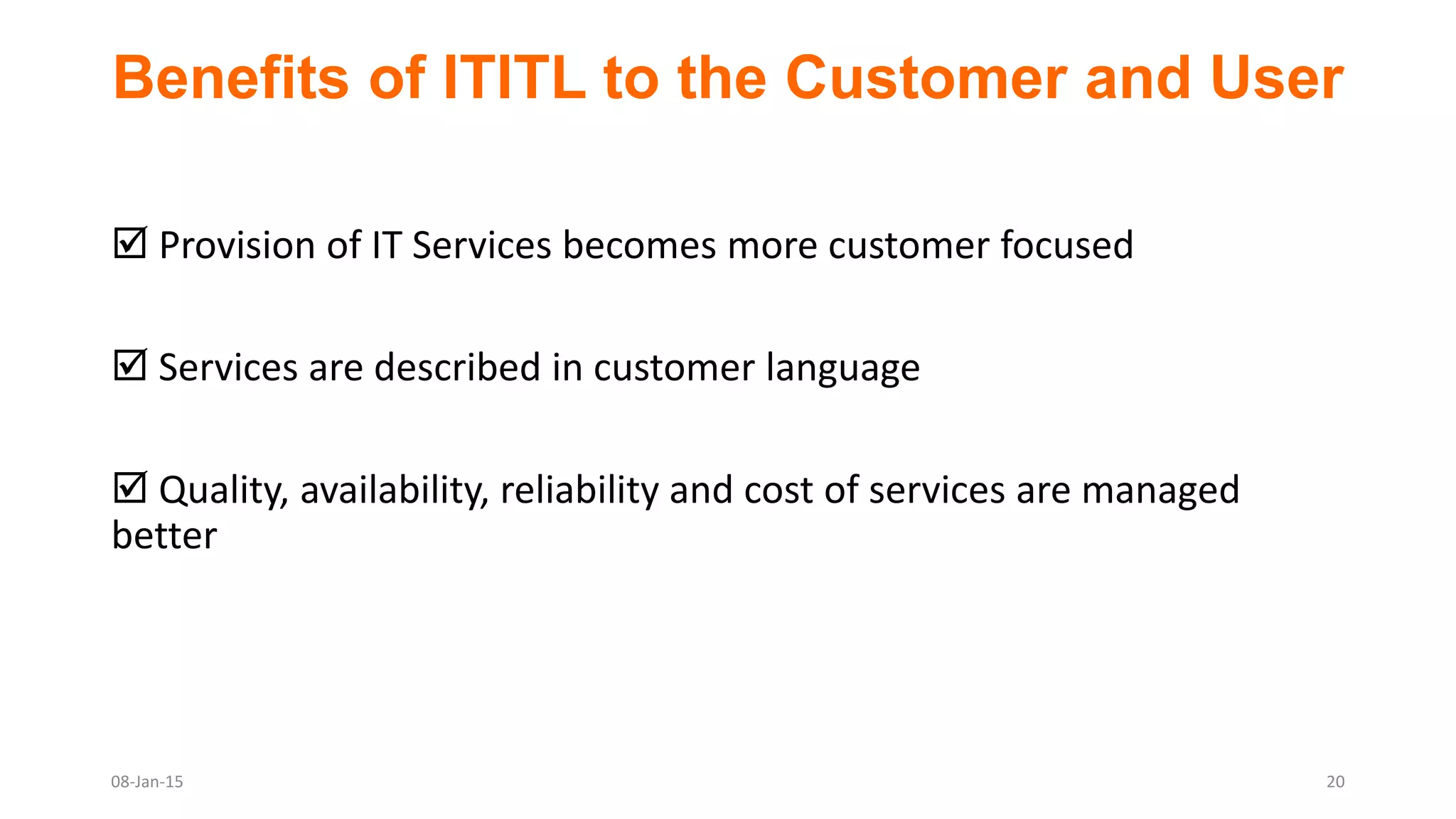 Benefits of ITITL to the Customer and User
 Provision of IT Services becomes more customer focused
 Services are described in customer language
 Quality, availability, reliability and cost of services are managed
better
08-Jan-15 20
 
