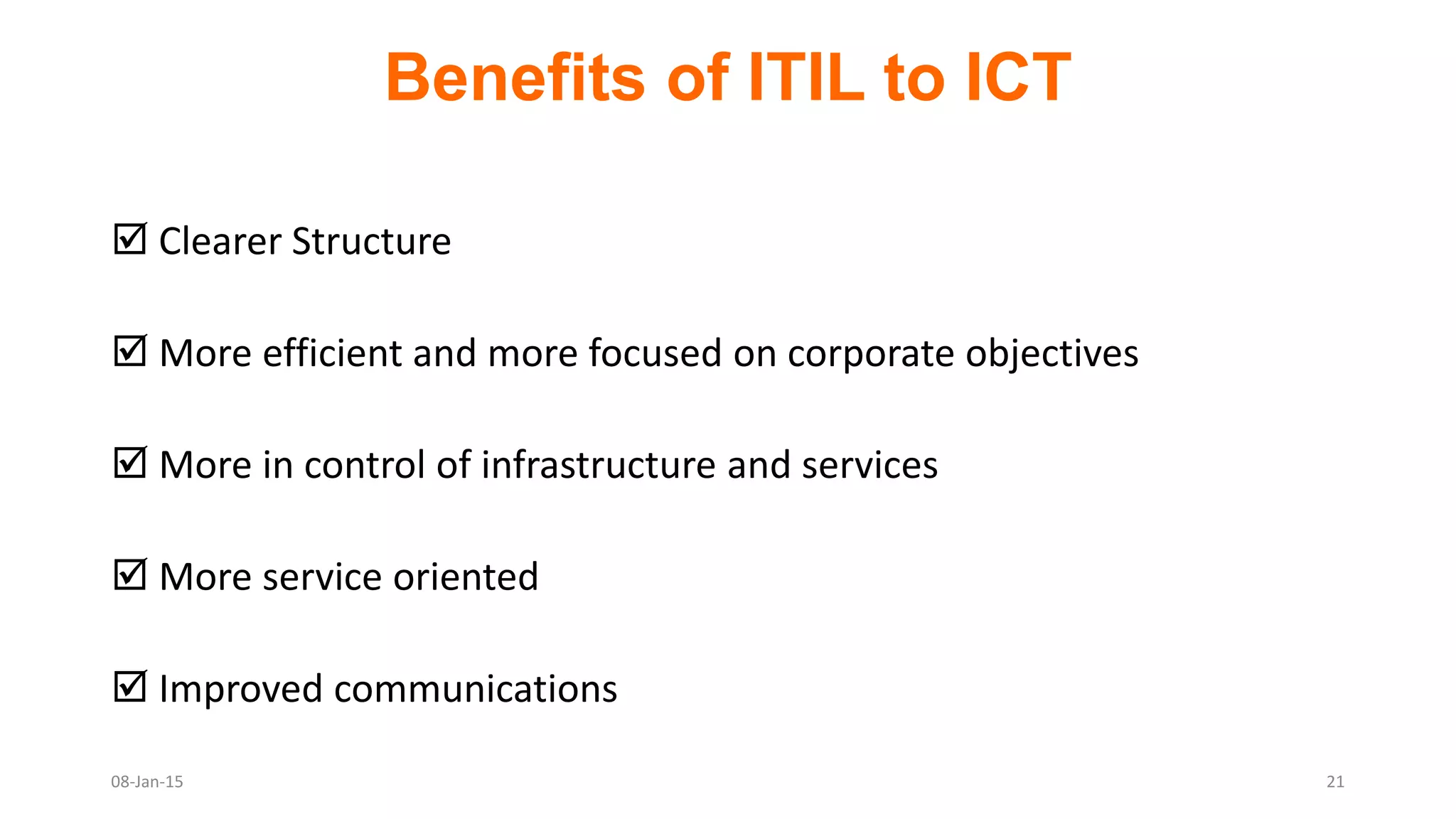 Benefits of ITIL to ICT
 Clearer Structure
 More efficient and more focused on corporate objectives
 More in control of infrastructure and services
 More service oriented
 Improved communications
08-Jan-15 21
 