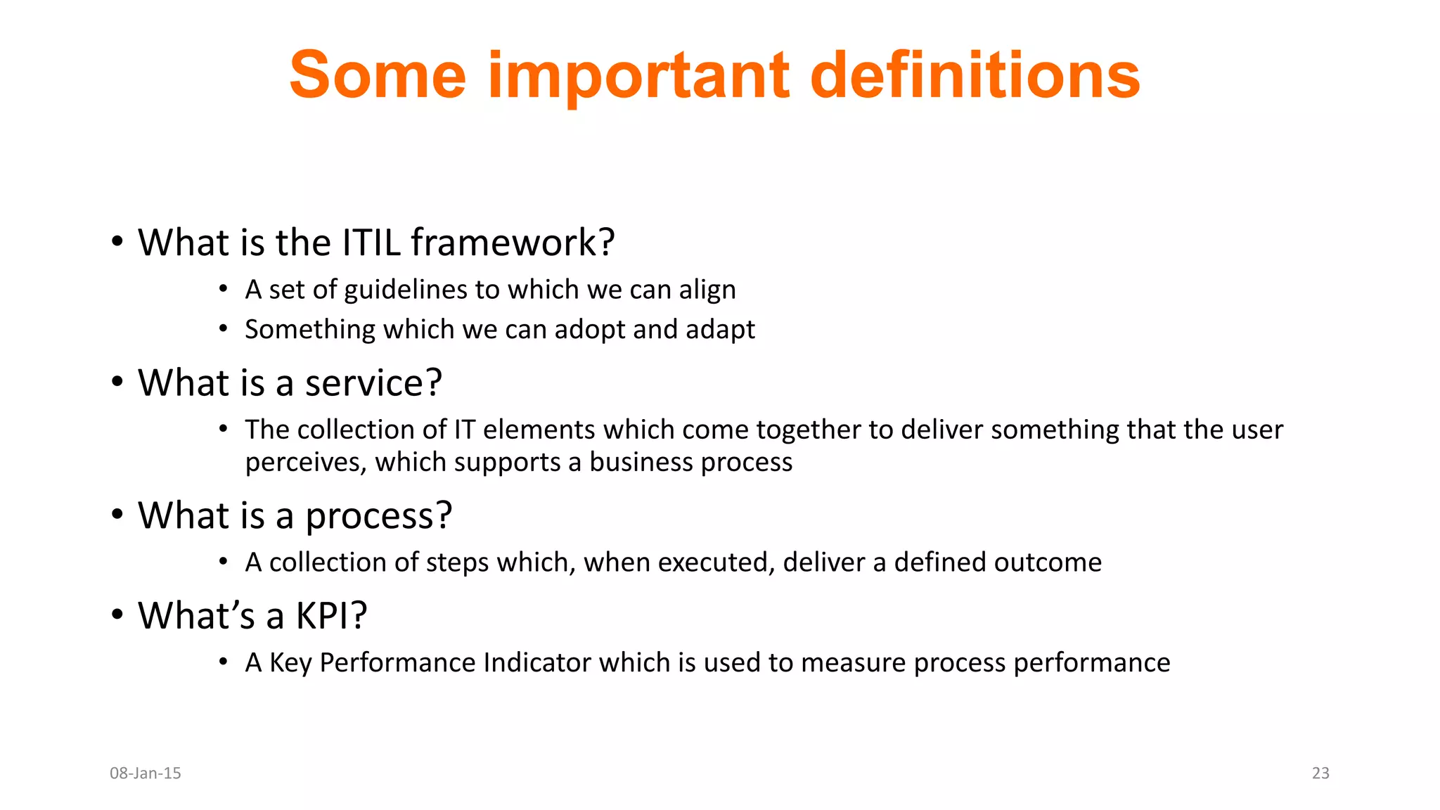 Some important definitions
• What is the ITIL framework?
• A set of guidelines to which we can align
• Something which we can adopt and adapt
• What is a service?
• The collection of IT elements which come together to deliver something that the user
perceives, which supports a business process
• What is a process?
• A collection of steps which, when executed, deliver a defined outcome
• What’s a KPI?
• A Key Performance Indicator which is used to measure process performance
08-Jan-15 23
 